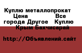 Куплю металлопрокат › Цена ­ 800 000 - Все города Другое » Куплю   . Крым,Бахчисарай